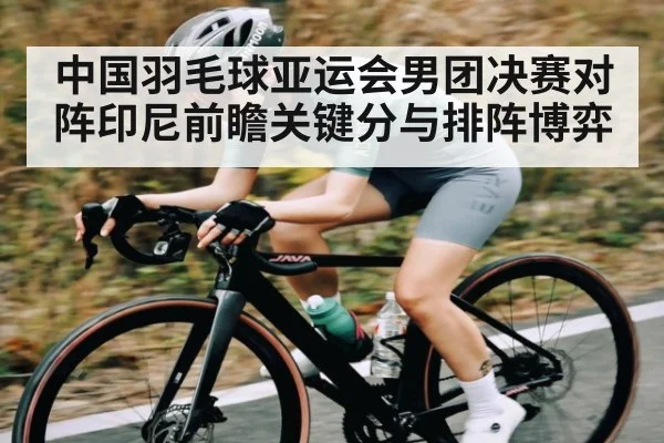 中国羽毛球亚运会男团决赛对阵印尼前瞻关键分与排阵博弈